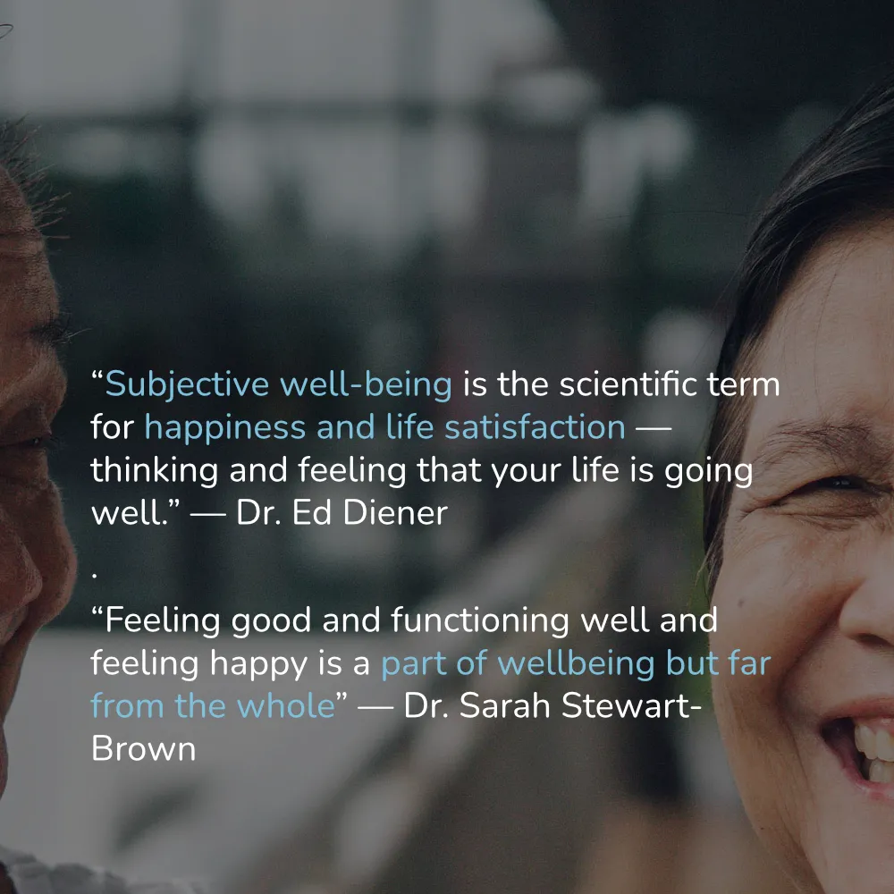 (Dr. Ed Diener: Subjective well-being is the scientific term for happiness and life satisfaction — thinking and feeling that your life is going well.) (Dr. Sarah Stewart-Brown: Feeling good and functioning well and feeling happy is a part of wellbeing but far from the whole.)